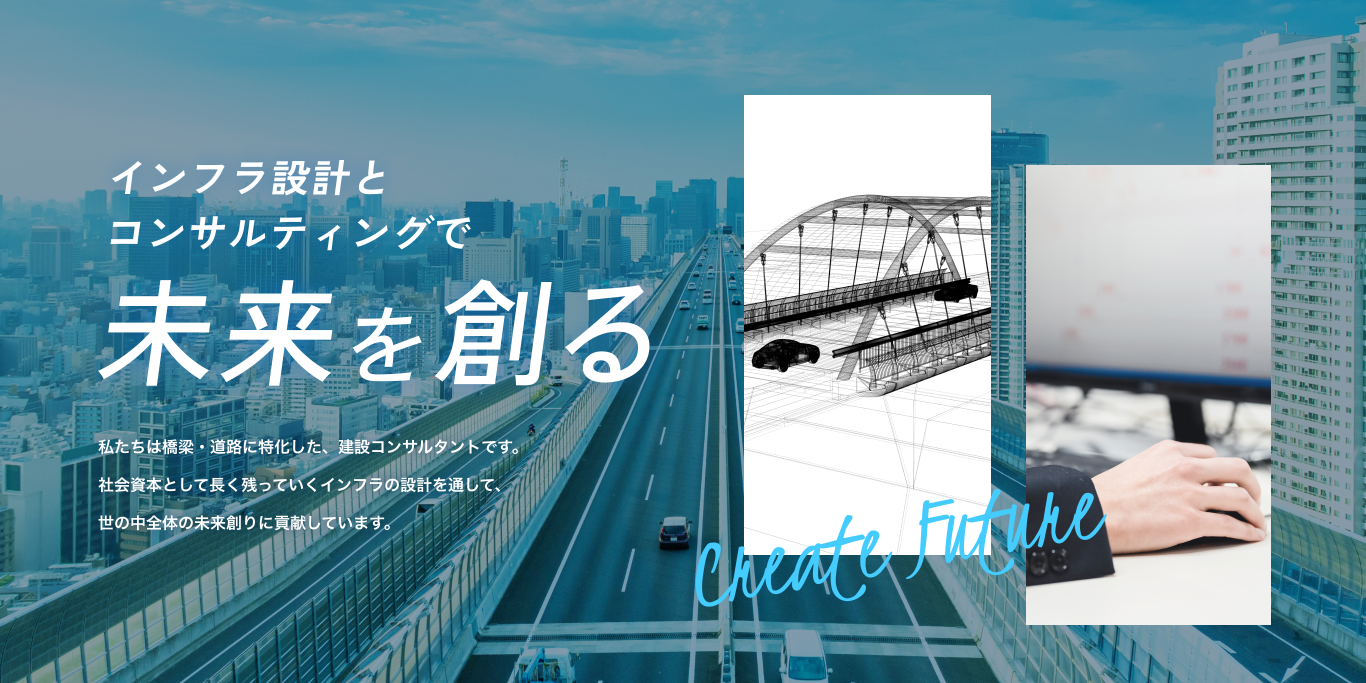 インフラ設計とコンサルティングで未来を創る　私たちは橋梁・道路に特化した、建設コンサルタントです。社会資本として長く残っていくインフラの設計を通して、世の中全体の未来創りに貢献しています。
